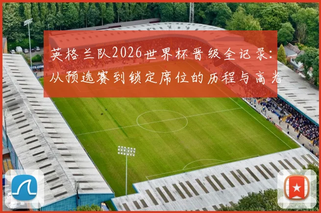英格兰队2026世界杯晋级全记录:从预选赛到锁定席位的历程与高光时刻
