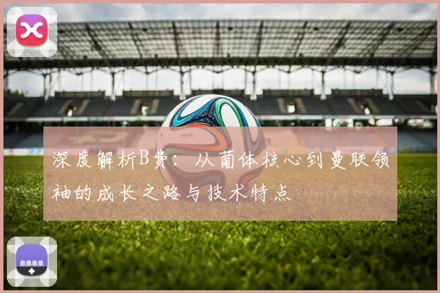 深度解析B费:从葡体核心到曼联领袖的成长之路与技术特点