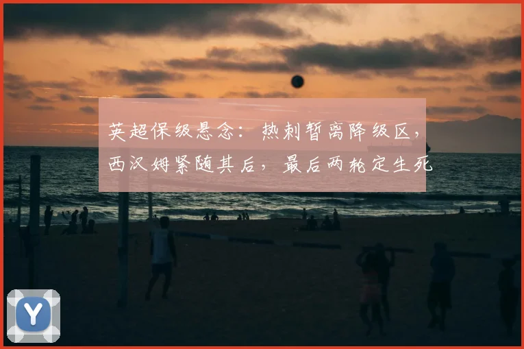 英超保级悬念:热刺暂离降级区,西汉姆紧随其后,最后两轮定生死