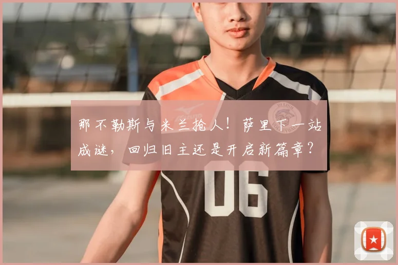 那不勒斯与米兰抢人！萨里下一站成谜，回归旧主还是开启新篇章？
