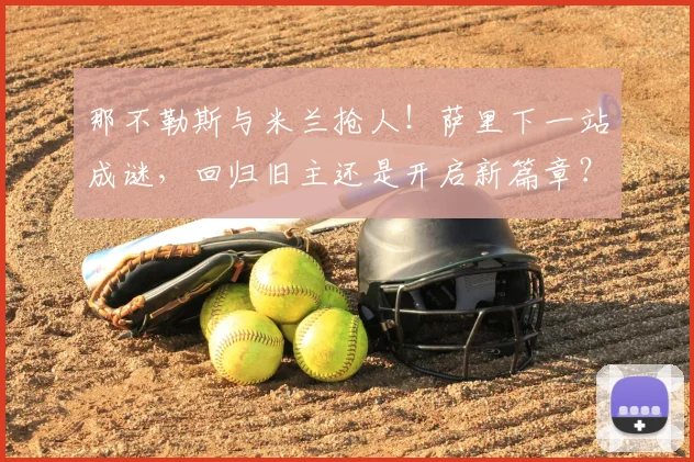 那不勒斯与米兰抢人!萨里下一站成谜,回归旧主还是开启新篇章?