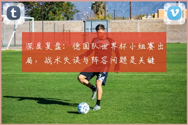 深度复盘：德国队世界杯小组赛出局，战术失误与阵容问题是关键