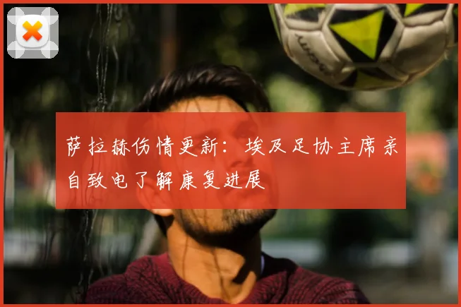 萨拉赫伤情更新：埃及足协主席亲自致电了解康复进展